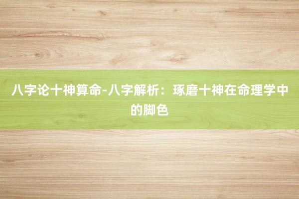 八字论十神算命-八字解析：琢磨十神在命理学中的脚色