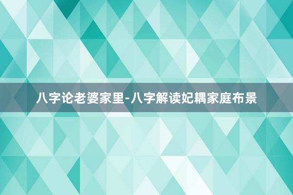 八字论老婆家里-八字解读妃耦家庭布景
