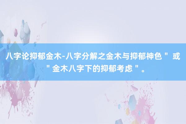 八字论抑郁金木-八字分解之金木与抑郁神色＂ 或 ＂金木八字下的抑郁考虑＂。