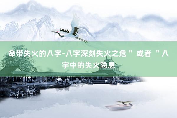 命带失火的八字-八字深刻失火之危＂ 或者 ＂八字中的失火隐患