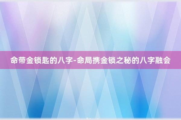 命带金锁匙的八字-命局携金锁之秘的八字融会